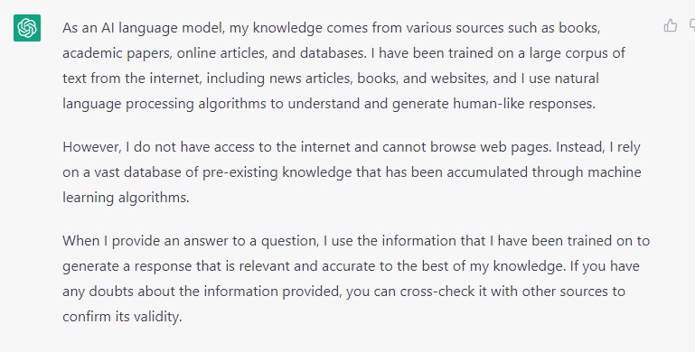 Image depicts a response from Chat GPT. The response is as follows: "As an AI language model, my knowledge comes from various sources such as books, academic papers, online articles, and databases. I have been trained on a large corpus of text from the internet, including news articles, books, and websites, and I use natural language processing algorithms to understand and generate human-like responses.</p>
<p>However, I do not have access to the internet and cannot browse web pages. Instead, I rely on a vast database of pre-existing knowledge that has been accumulated through machine learning algorithms.</p>
<p>When I provide an answer to a question, I use the information that I have been trained on to generate a response that is relevant and accurate to the best of my knowledge. If you have any doubts about the information provided, you can cross-check it with other sources to confirm its validity."
